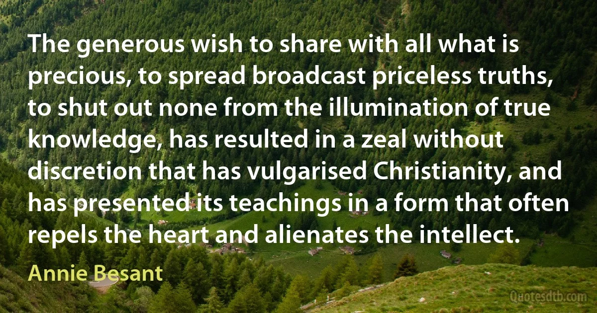 The generous wish to share with all what is precious, to spread broadcast priceless truths, to shut out none from the illumination of true knowledge, has resulted in a zeal without discretion that has vulgarised Christianity, and has presented its teachings in a form that often repels the heart and alienates the intellect. (Annie Besant)