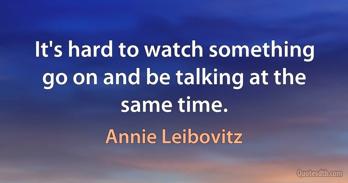 It's hard to watch something go on and be talking at the same time. (Annie Leibovitz)