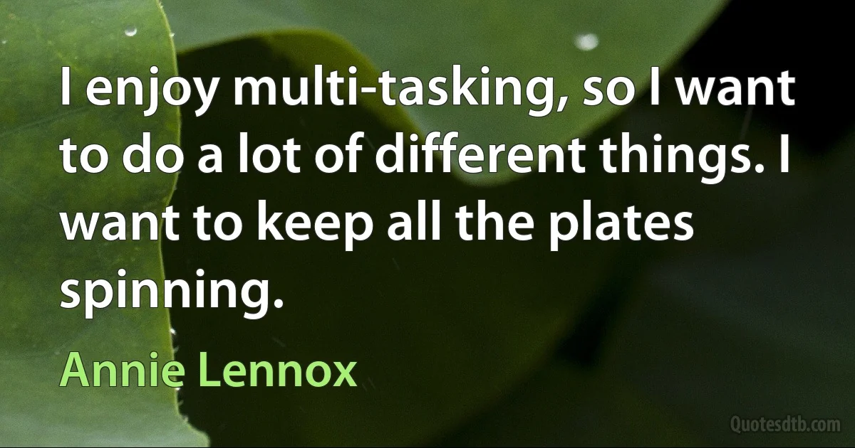 I enjoy multi-tasking, so I want to do a lot of different things. I want to keep all the plates spinning. (Annie Lennox)