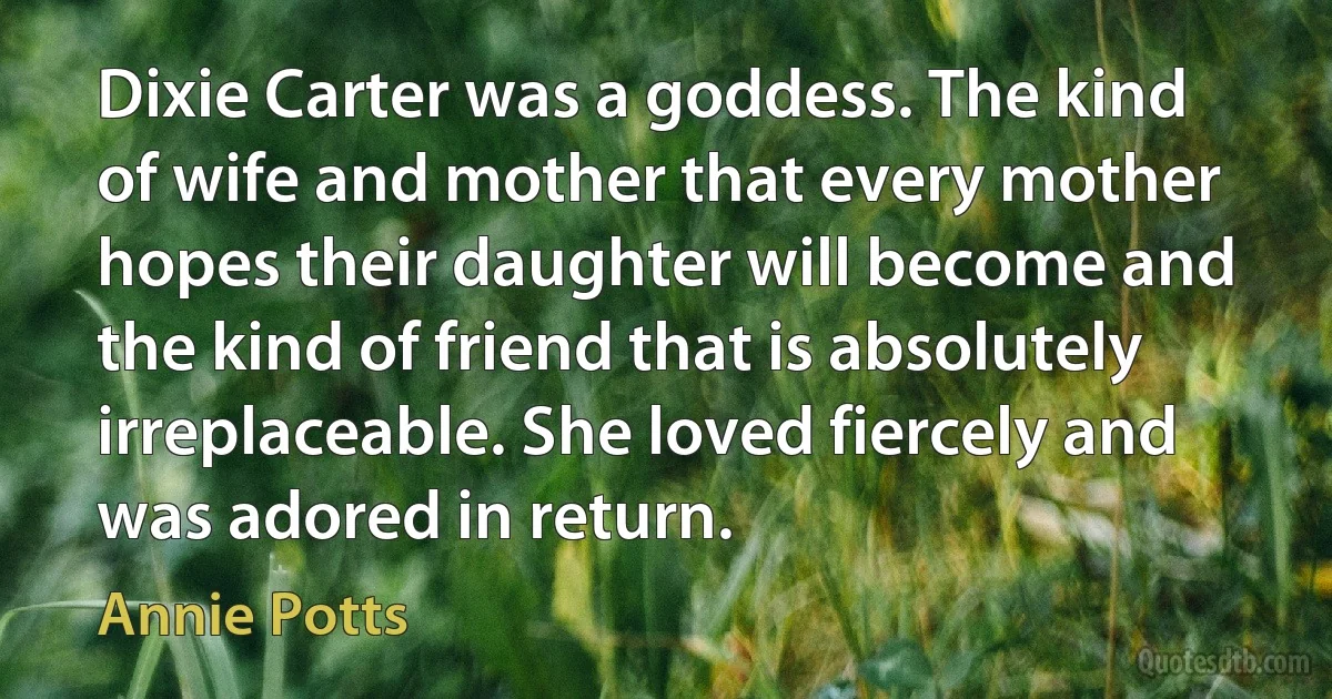 Dixie Carter was a goddess. The kind of wife and mother that every mother hopes their daughter will become and the kind of friend that is absolutely irreplaceable. She loved fiercely and was adored in return. (Annie Potts)