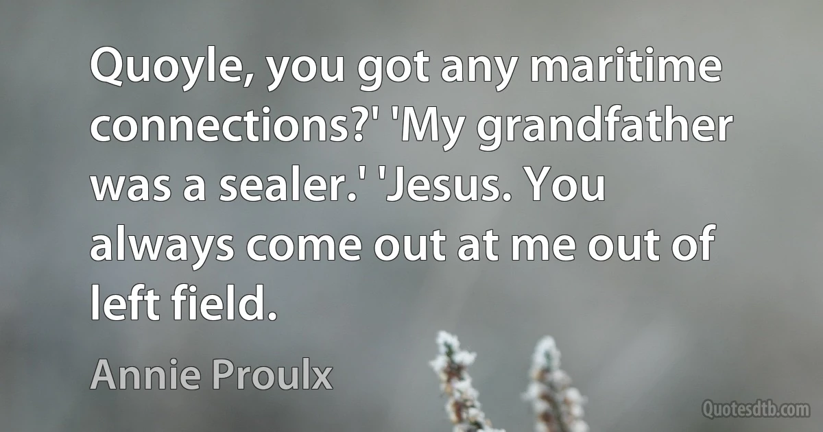 Quoyle, you got any maritime connections?' 'My grandfather was a sealer.' 'Jesus. You always come out at me out of left field. (Annie Proulx)