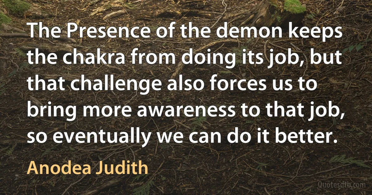 The Presence of the demon keeps the chakra from doing its job, but that challenge also forces us to bring more awareness to that job, so eventually we can do it better. (Anodea Judith)