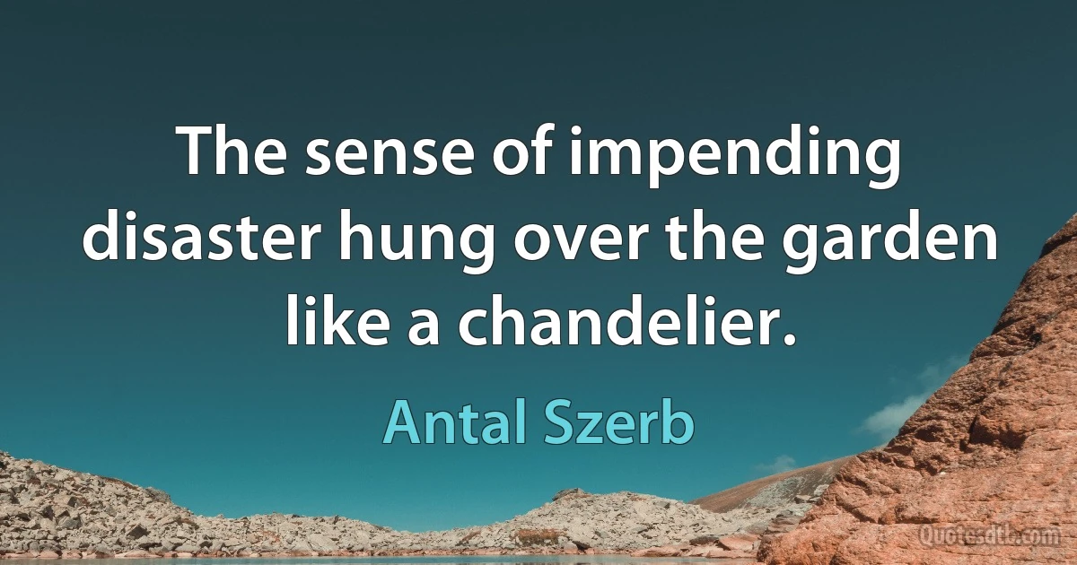 The sense of impending disaster hung over the garden like a chandelier. (Antal Szerb)