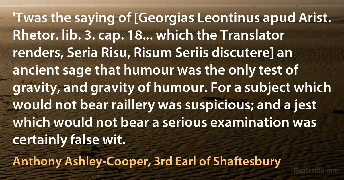 'Twas the saying of [Georgias Leontinus apud Arist. Rhetor. lib. 3. cap. 18... which the Translator renders, Seria Risu, Risum Seriis discutere] an ancient sage that humour was the only test of gravity, and gravity of humour. For a subject which would not bear raillery was suspicious; and a jest which would not bear a serious examination was certainly false wit. (Anthony Ashley-Cooper, 3rd Earl of Shaftesbury)