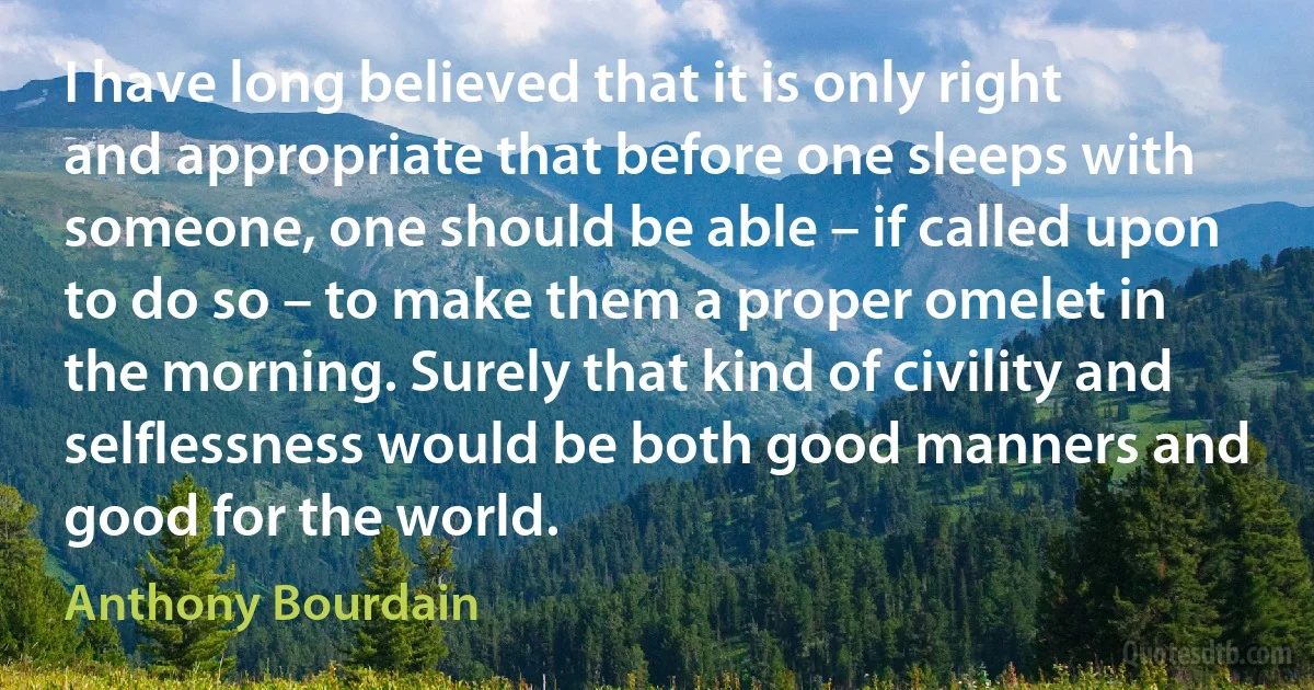 I have long believed that it is only right and appropriate that before one sleeps with someone, one should be able – if called upon to do so – to make them a proper omelet in the morning. Surely that kind of civility and selflessness would be both good manners and good for the world. (Anthony Bourdain)