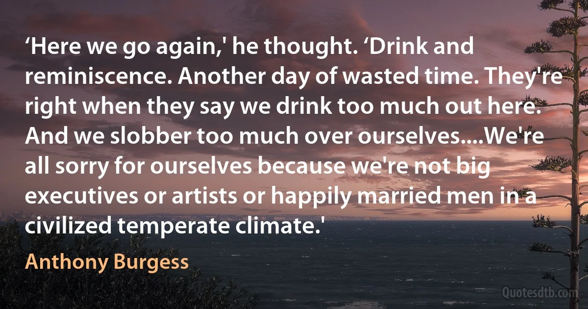 ‘Here we go again,' he thought. ‘Drink and reminiscence. Another day of wasted time. They're right when they say we drink too much out here. And we slobber too much over ourselves....We're all sorry for ourselves because we're not big executives or artists or happily married men in a civilized temperate climate.' (Anthony Burgess)