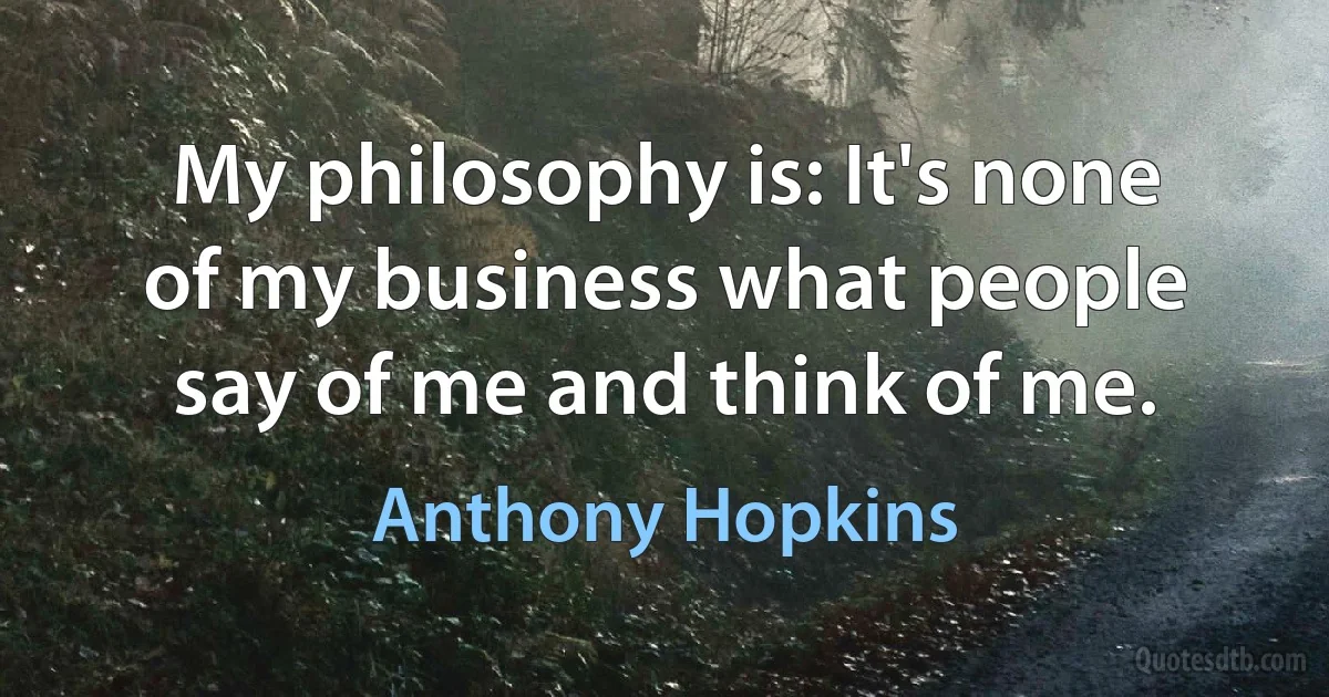 My philosophy is: It's none of my business what people say of me and think of me. (Anthony Hopkins)