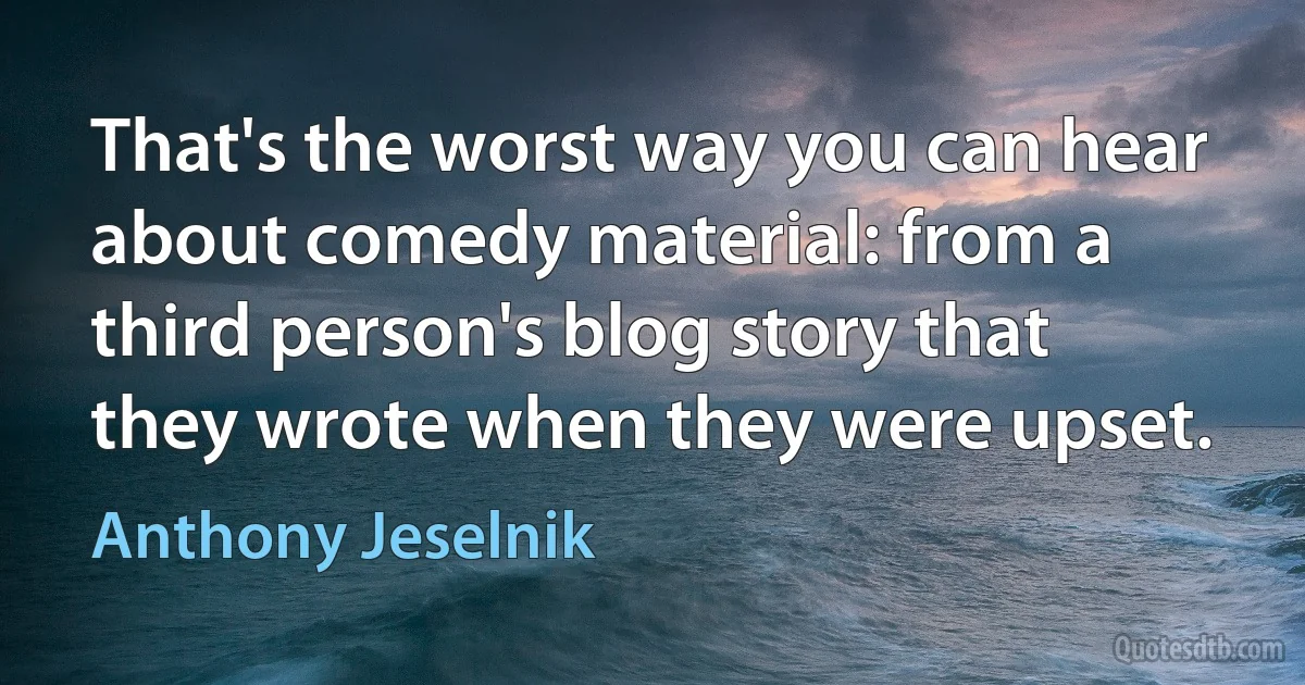 That's the worst way you can hear about comedy material: from a third person's blog story that they wrote when they were upset. (Anthony Jeselnik)