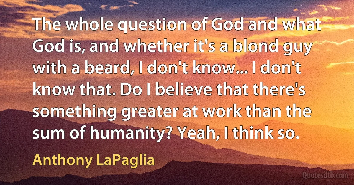 The whole question of God and what God is, and whether it's a blond guy with a beard, I don't know... I don't know that. Do I believe that there's something greater at work than the sum of humanity? Yeah, I think so. (Anthony LaPaglia)