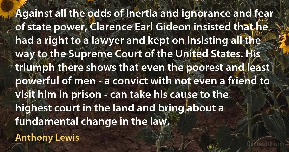 Against all the odds of inertia and ignorance and fear of state power, Clarence Earl Gideon insisted that he had a right to a lawyer and kept on insisting all the way to the Supreme Court of the United States. His triumph there shows that even the poorest and least powerful of men - a convict with not even a friend to visit him in prison - can take his cause to the highest court in the land and bring about a fundamental change in the law. (Anthony Lewis)