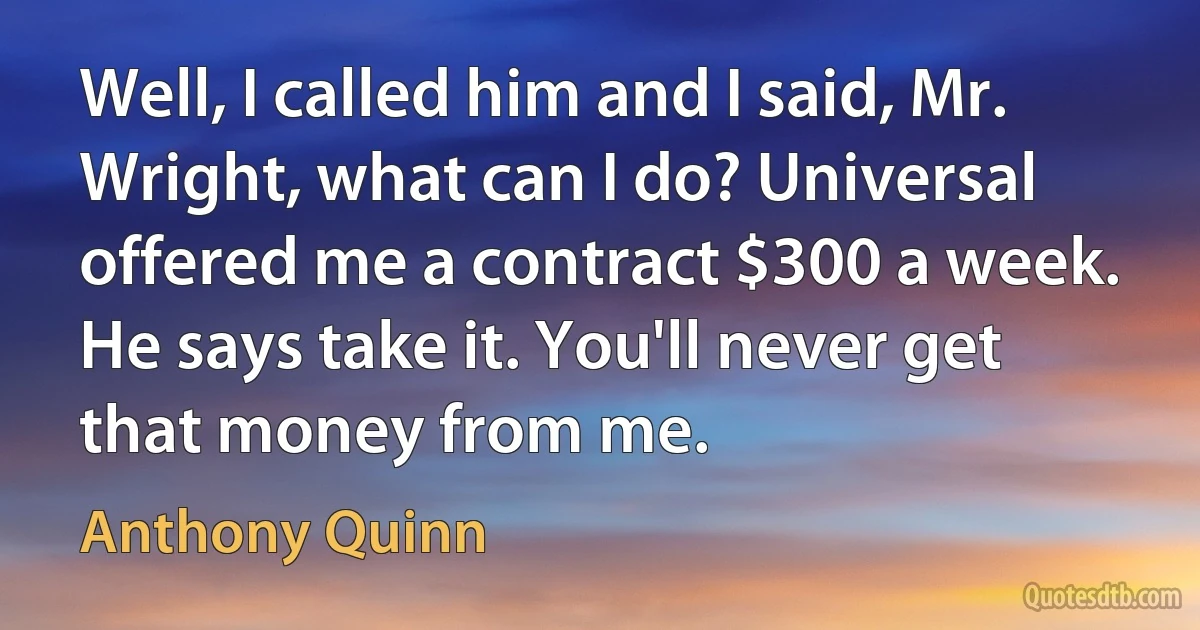 Well, I called him and I said, Mr. Wright, what can I do? Universal offered me a contract $300 a week. He says take it. You'll never get that money from me. (Anthony Quinn)