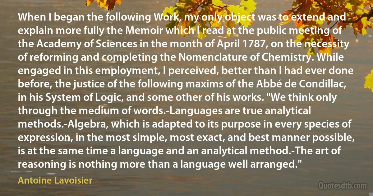 When I began the following Work, my only object was to extend and explain more fully the Memoir which I read at the public meeting of the Academy of Sciences in the month of April 1787, on the necessity of reforming and completing the Nomenclature of Chemistry. While engaged in this employment, I perceived, better than I had ever done before, the justice of the following maxims of the Abbé de Condillac, in his System of Logic, and some other of his works. "We think only through the medium of words.-Languages are true analytical methods.-Algebra, which is adapted to its purpose in every species of expression, in the most simple, most exact, and best manner possible, is at the same time a language and an analytical method.-The art of reasoning is nothing more than a language well arranged." (Antoine Lavoisier)