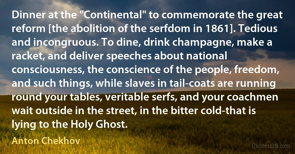 Dinner at the "Continental" to commemorate the great reform [the abolition of the serfdom in 1861]. Tedious and incongruous. To dine, drink champagne, make a racket, and deliver speeches about national consciousness, the conscience of the people, freedom, and such things, while slaves in tail-coats are running round your tables, veritable serfs, and your coachmen wait outside in the street, in the bitter cold-that is lying to the Holy Ghost. (Anton Chekhov)