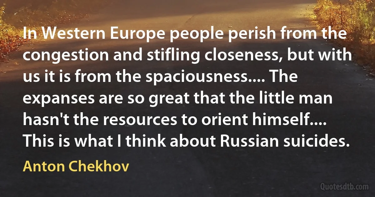 In Western Europe people perish from the congestion and stifling closeness, but with us it is from the spaciousness.... The expanses are so great that the little man hasn't the resources to orient himself.... This is what I think about Russian suicides. (Anton Chekhov)