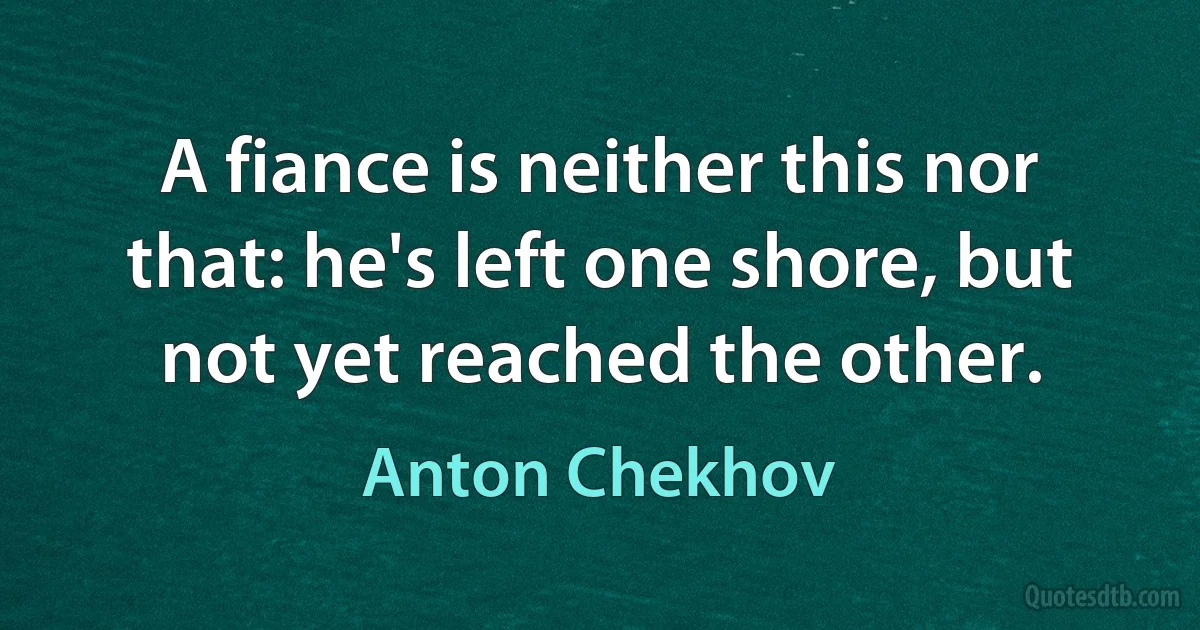 A fiance is neither this nor that: he's left one shore, but not yet reached the other. (Anton Chekhov)