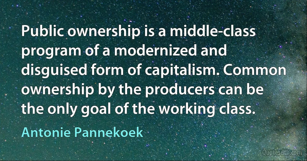 Public ownership is a middle-class program of a modernized and disguised form of capitalism. Common ownership by the producers can be the only goal of the working class. (Antonie Pannekoek)