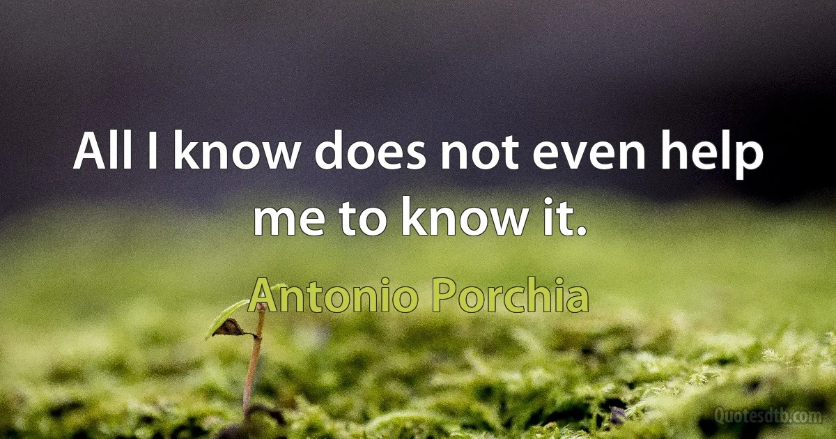 All I know does not even help me to know it. (Antonio Porchia)