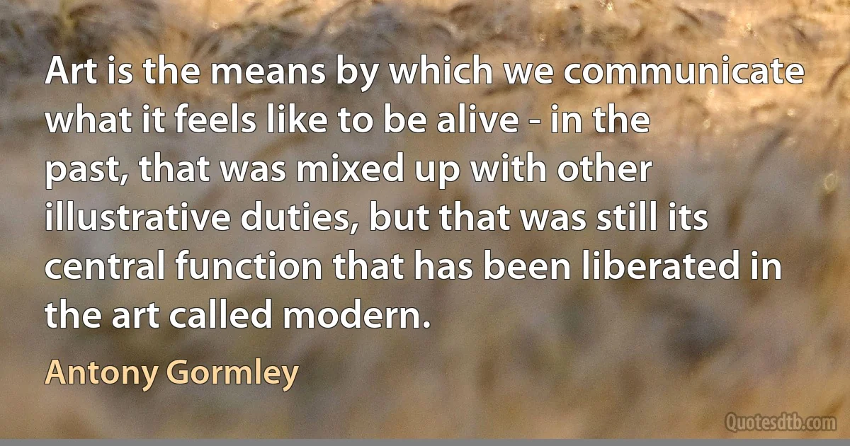 Art is the means by which we communicate what it feels like to be alive - in the past, that was mixed up with other illustrative duties, but that was still its central function that has been liberated in the art called modern. (Antony Gormley)