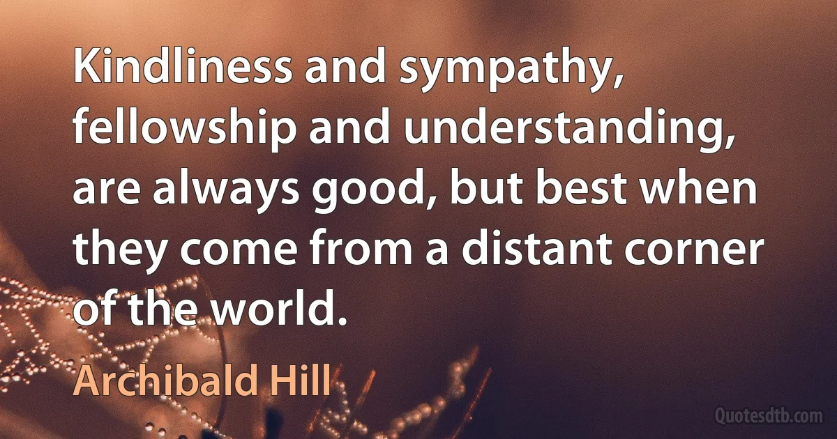 Kindliness and sympathy, fellowship and understanding, are always good, but best when they come from a distant corner of the world. (Archibald Hill)