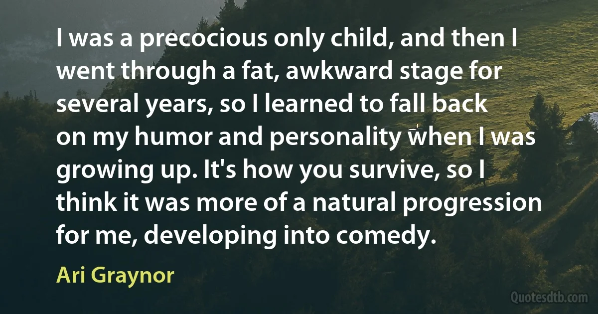 I was a precocious only child, and then I went through a fat, awkward stage for several years, so I learned to fall back on my humor and personality when I was growing up. It's how you survive, so I think it was more of a natural progression for me, developing into comedy. (Ari Graynor)