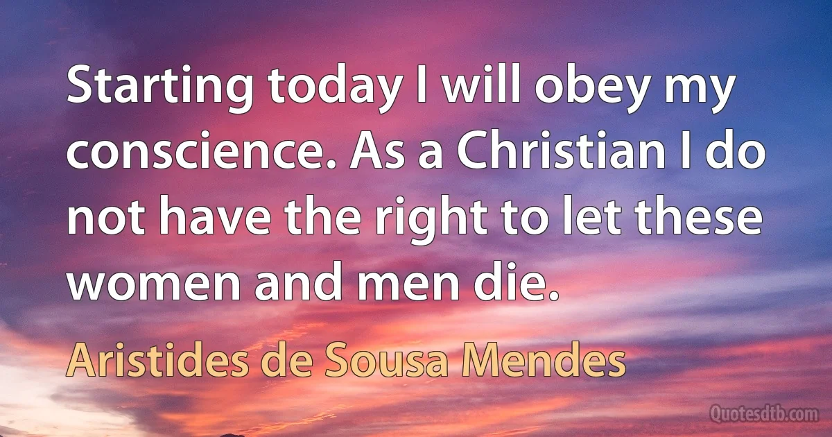 Starting today I will obey my conscience. As a Christian I do not have the right to let these women and men die. (Aristides de Sousa Mendes)