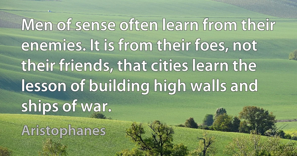 Men of sense often learn from their enemies. It is from their foes, not their friends, that cities learn the lesson of building high walls and ships of war. (Aristophanes)