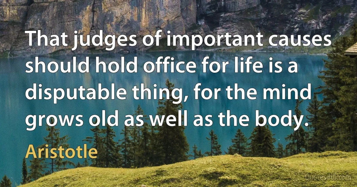 That judges of important causes should hold office for life is a disputable thing, for the mind grows old as well as the body. (Aristotle)