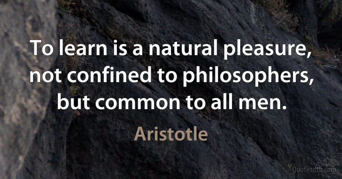 To learn is a natural pleasure, not confined to philosophers, but common to all men. (Aristotle)