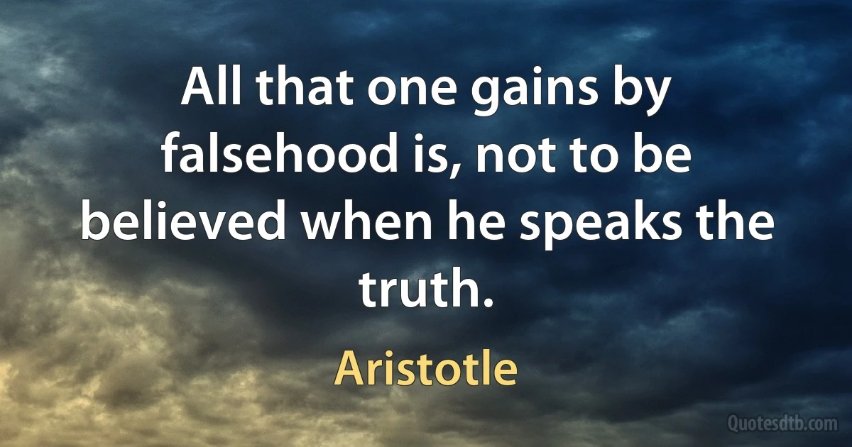 All that one gains by falsehood is, not to be believed when he speaks the truth. (Aristotle)