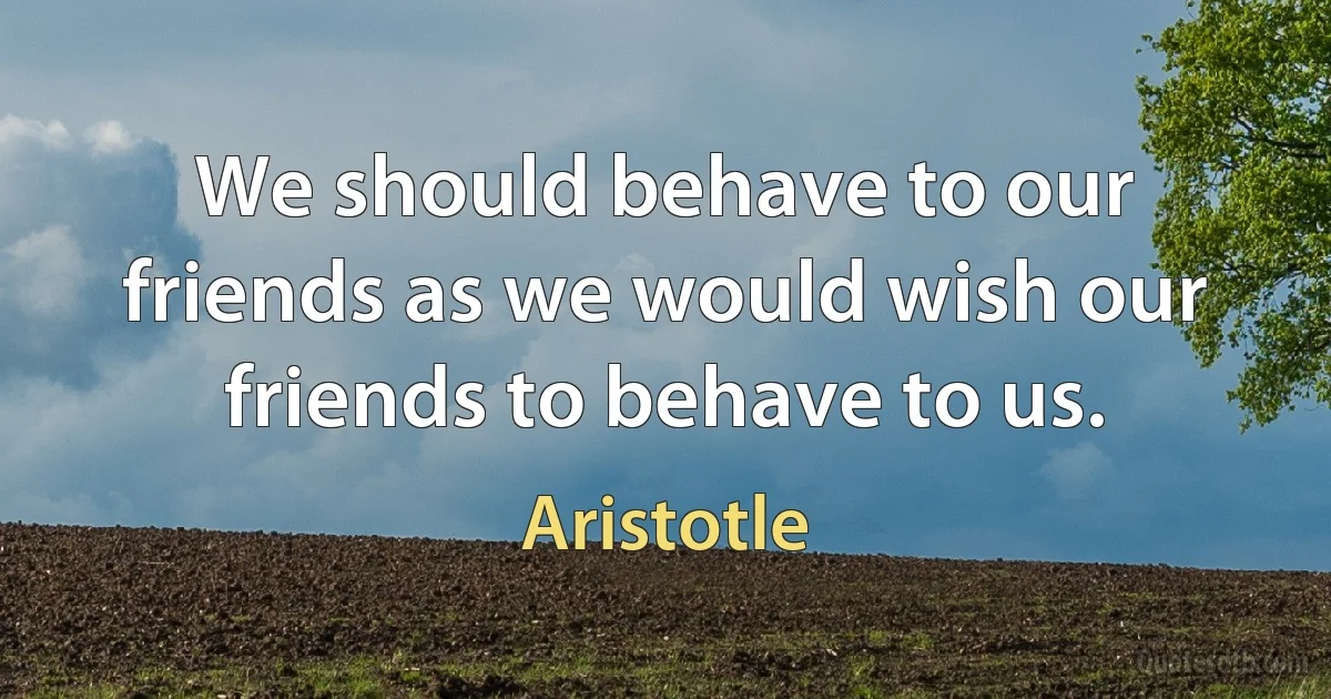 We should behave to our friends as we would wish our friends to behave to us. (Aristotle)