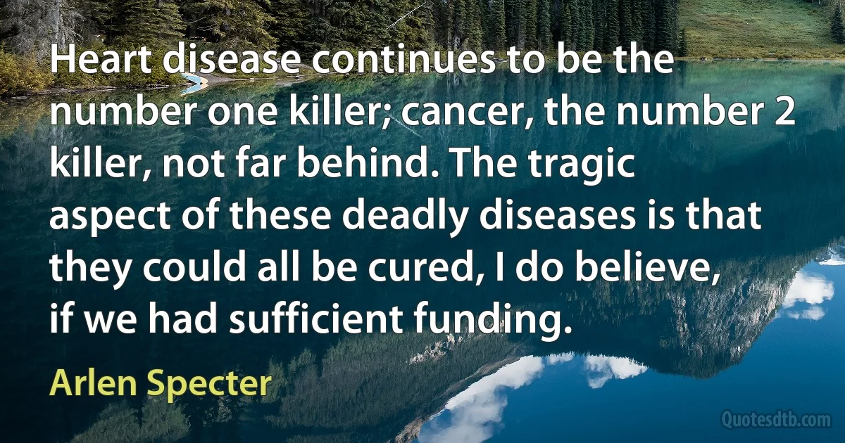 Heart disease continues to be the number one killer; cancer, the number 2 killer, not far behind. The tragic aspect of these deadly diseases is that they could all be cured, I do believe, if we had sufficient funding. (Arlen Specter)