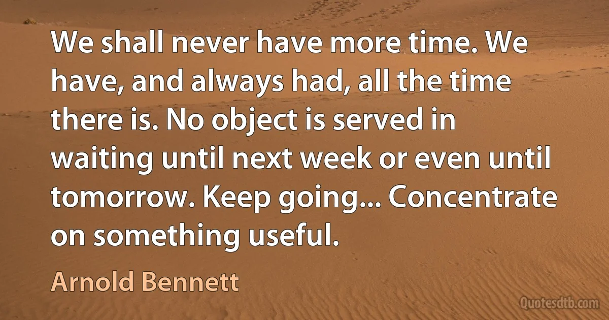 We shall never have more time. We have, and always had, all the time there is. No object is served in waiting until next week or even until tomorrow. Keep going... Concentrate on something useful. (Arnold Bennett)