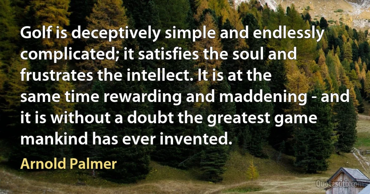 Golf is deceptively simple and endlessly complicated; it satisfies the soul and frustrates the intellect. It is at the same time rewarding and maddening - and it is without a doubt the greatest game mankind has ever invented. (Arnold Palmer)