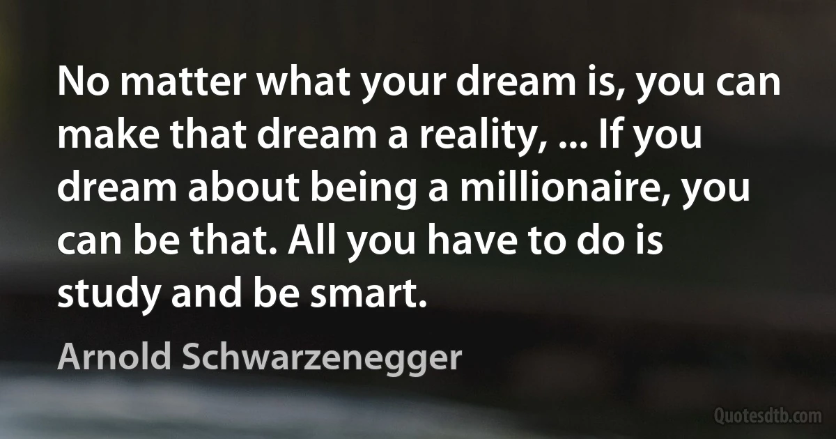 No matter what your dream is, you can make that dream a reality, ... If you dream about being a millionaire, you can be that. All you have to do is study and be smart. (Arnold Schwarzenegger)