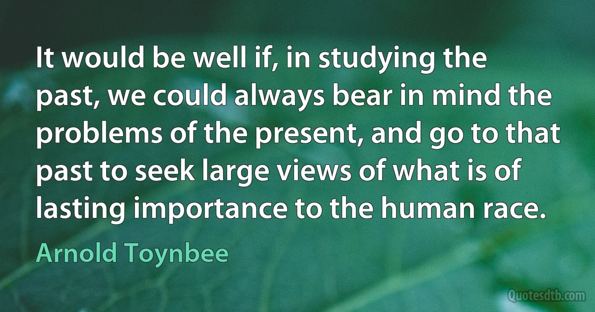 It would be well if, in studying the past, we could always bear in mind the problems of the present, and go to that past to seek large views of what is of lasting importance to the human race. (Arnold Toynbee)