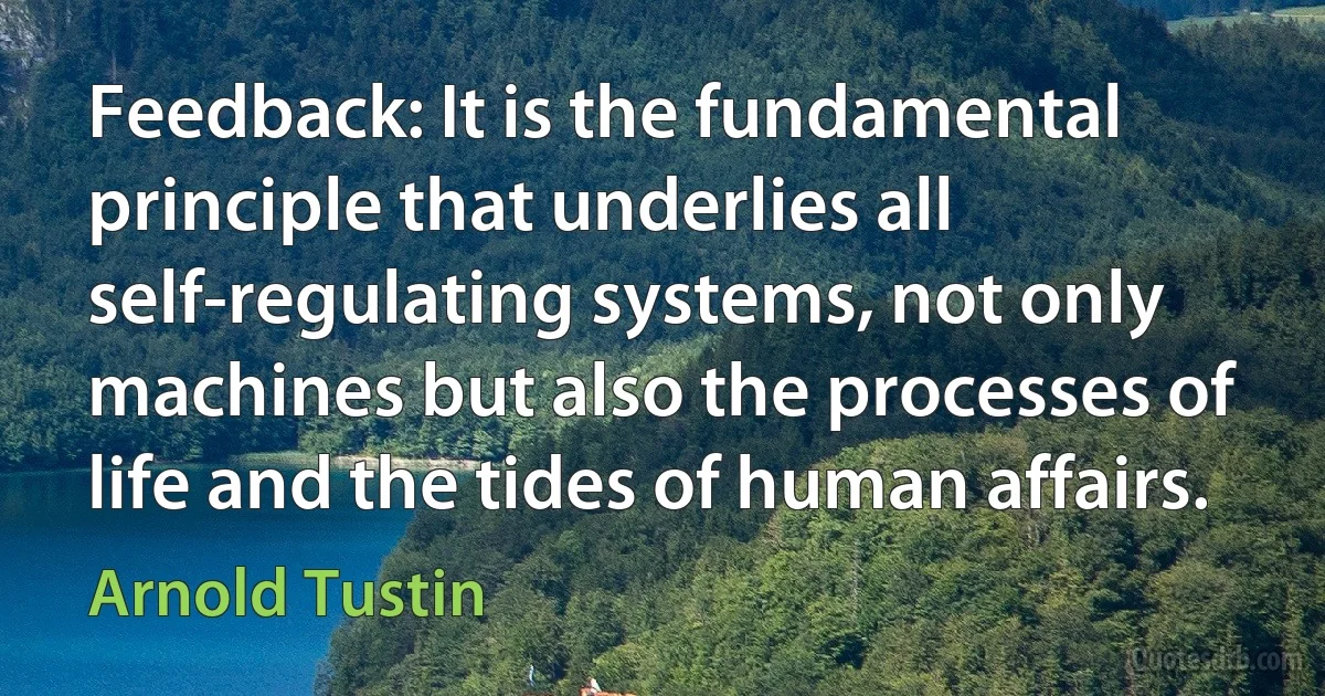 Feedback: It is the fundamental principle that underlies all self-regulating systems, not only machines but also the processes of life and the tides of human affairs. (Arnold Tustin)