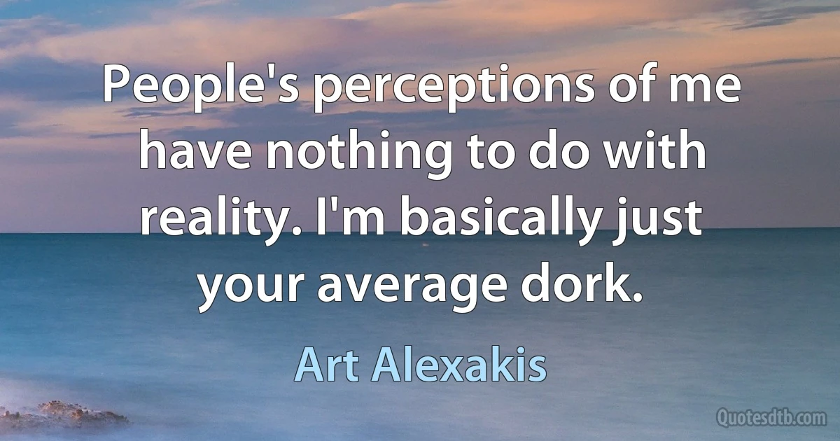 People's perceptions of me have nothing to do with reality. I'm basically just your average dork. (Art Alexakis)