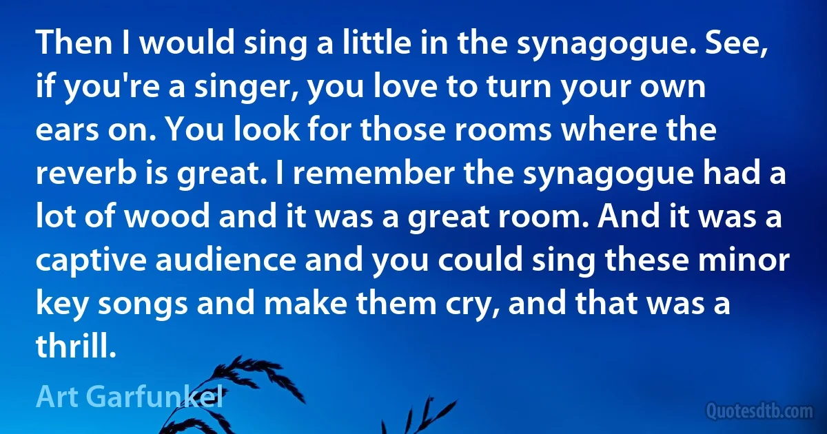 Then I would sing a little in the synagogue. See, if you're a singer, you love to turn your own ears on. You look for those rooms where the reverb is great. I remember the synagogue had a lot of wood and it was a great room. And it was a captive audience and you could sing these minor key songs and make them cry, and that was a thrill. (Art Garfunkel)