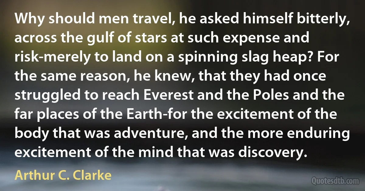 Why should men travel, he asked himself bitterly, across the gulf of stars at such expense and risk-merely to land on a spinning slag heap? For the same reason, he knew, that they had once struggled to reach Everest and the Poles and the far places of the Earth-for the excitement of the body that was adventure, and the more enduring excitement of the mind that was discovery. (Arthur C. Clarke)