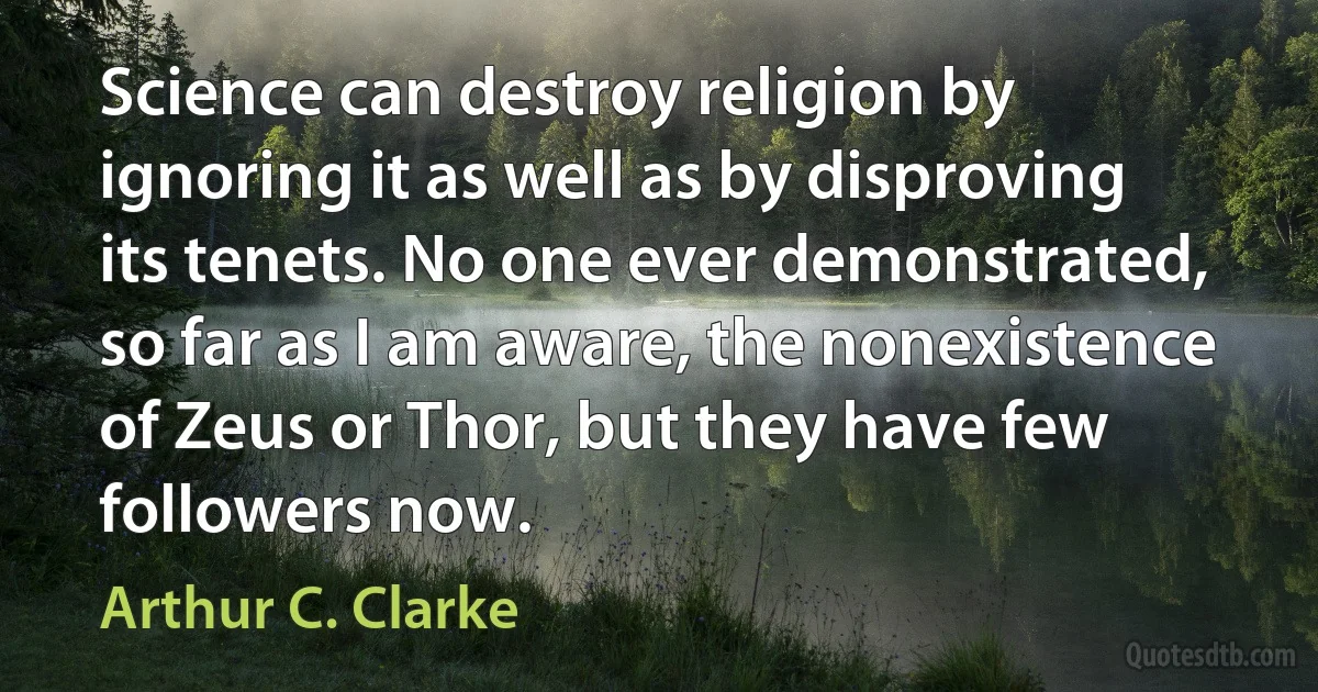 Science can destroy religion by ignoring it as well as by disproving its tenets. No one ever demonstrated, so far as I am aware, the nonexistence of Zeus or Thor, but they have few followers now. (Arthur C. Clarke)