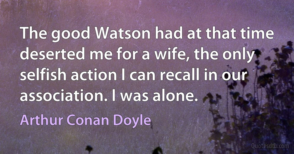 The good Watson had at that time deserted me for a wife, the only selfish action I can recall in our association. I was alone. (Arthur Conan Doyle)