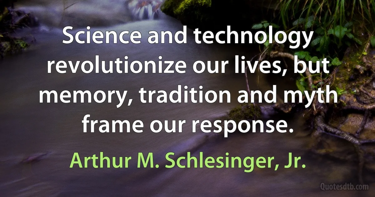 Science and technology revolutionize our lives, but memory, tradition and myth frame our response. (Arthur M. Schlesinger, Jr.)