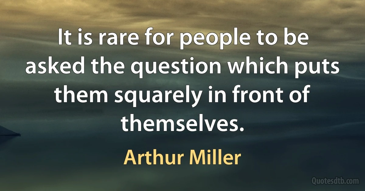 It is rare for people to be asked the question which puts them squarely in front of themselves. (Arthur Miller)