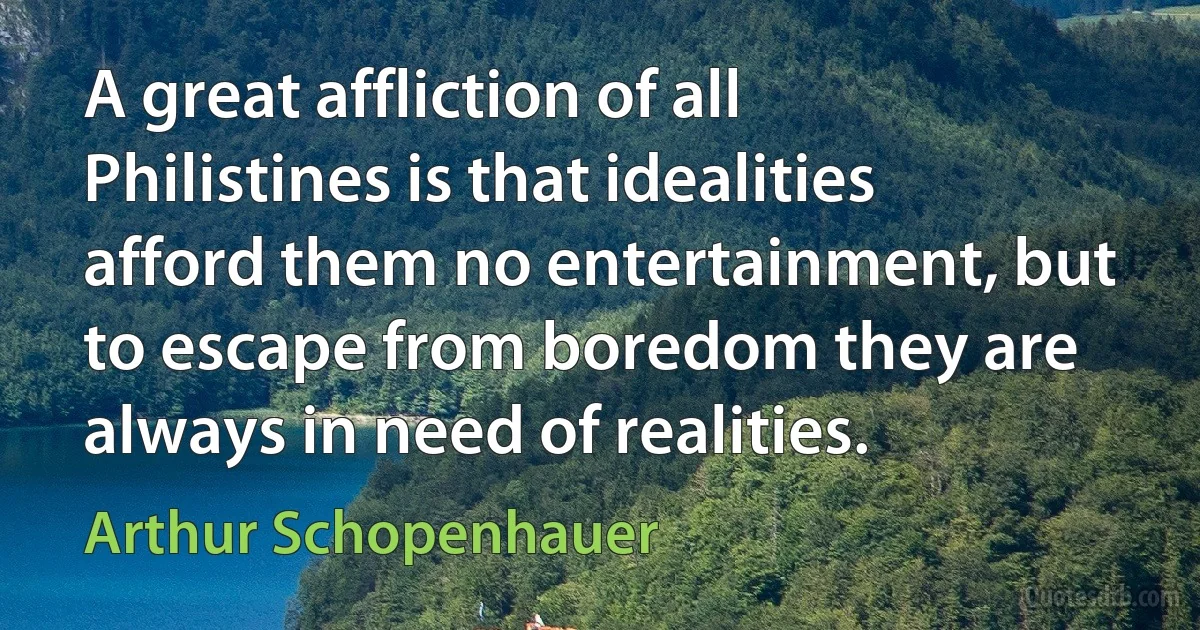 A great affliction of all Philistines is that idealities afford them no entertainment, but to escape from boredom they are always in need of realities. (Arthur Schopenhauer)