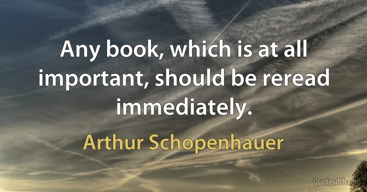 Any book, which is at all important, should be reread immediately. (Arthur Schopenhauer)