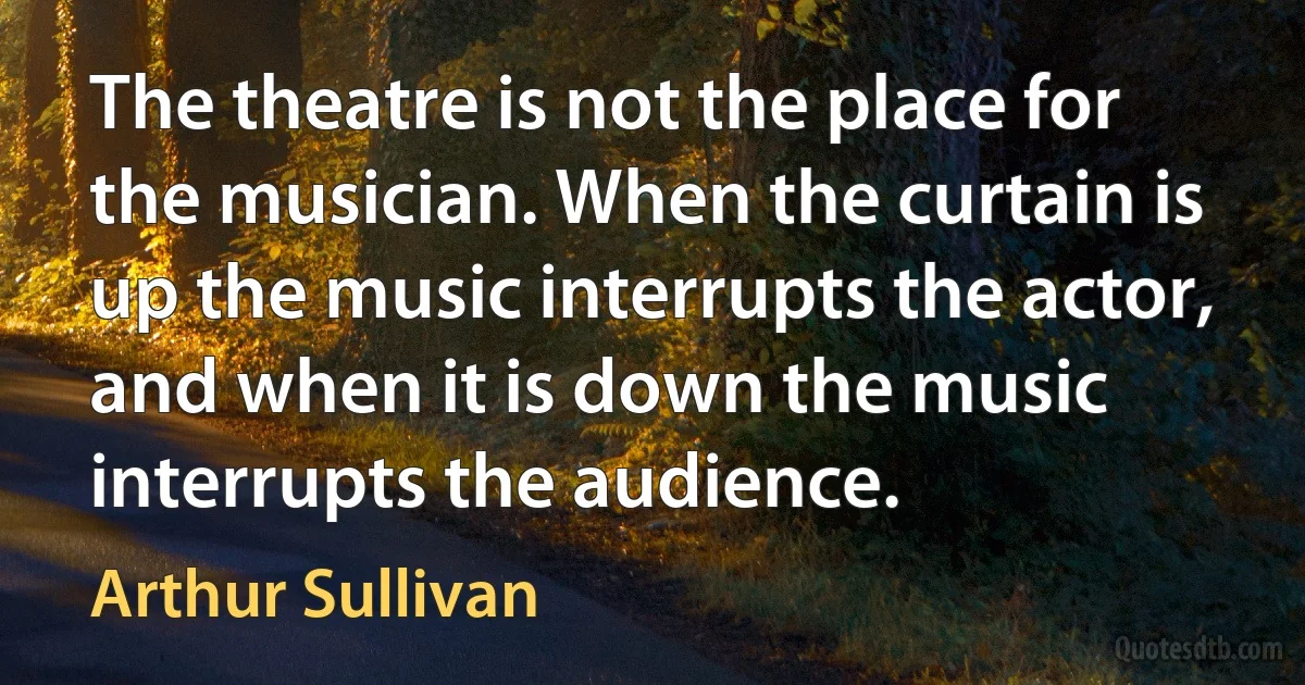 The theatre is not the place for the musician. When the curtain is up the music interrupts the actor, and when it is down the music interrupts the audience. (Arthur Sullivan)