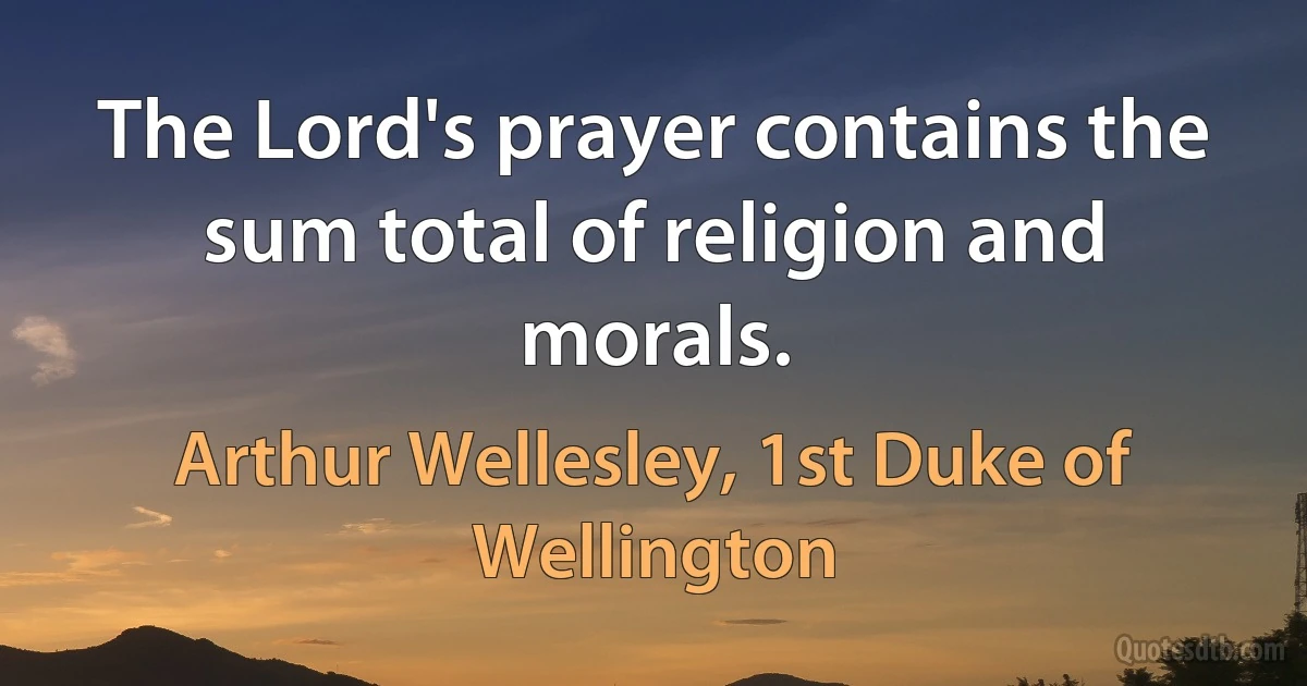 The Lord's prayer contains the sum total of religion and morals. (Arthur Wellesley, 1st Duke of Wellington)