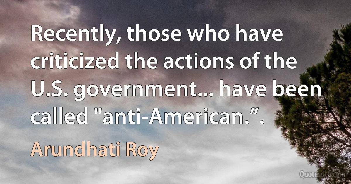 Recently, those who have criticized the actions of the U.S. government... have been called "anti-American.”. (Arundhati Roy)