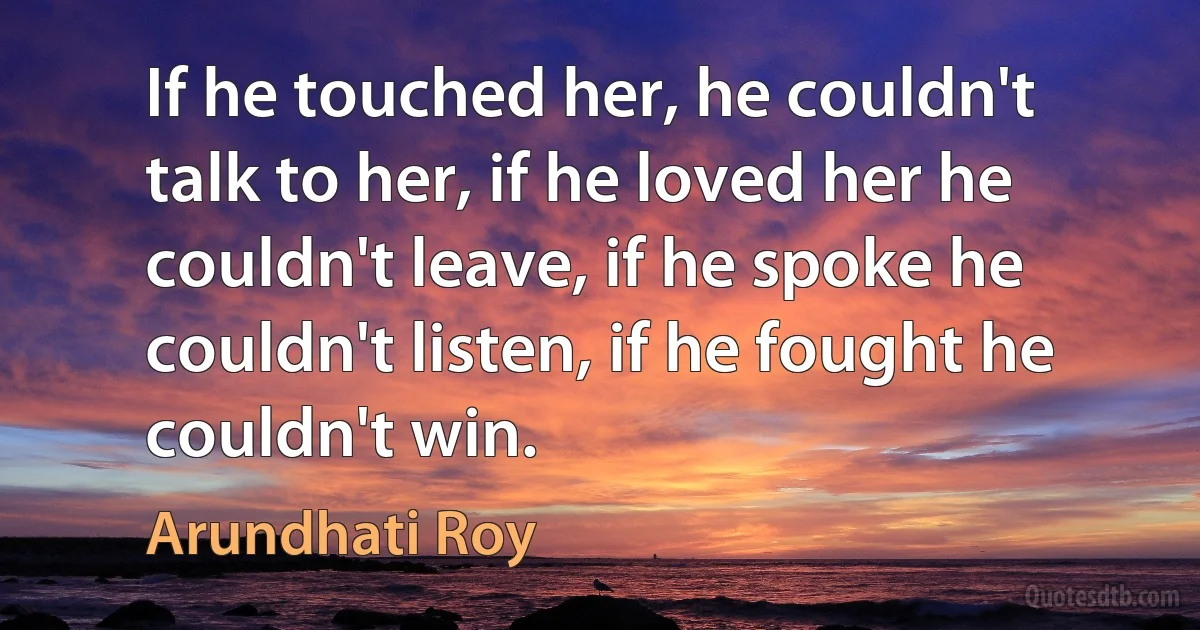 If he touched her, he couldn't talk to her, if he loved her he couldn't leave, if he spoke he couldn't listen, if he fought he couldn't win. (Arundhati Roy)