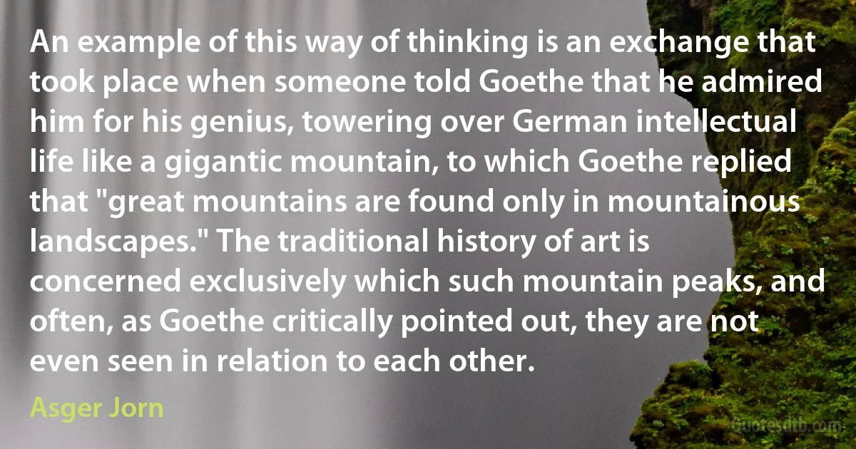 An example of this way of thinking is an exchange that took place when someone told Goethe that he admired him for his genius, towering over German intellectual life like a gigantic mountain, to which Goethe replied that "great mountains are found only in mountainous landscapes." The traditional history of art is concerned exclusively which such mountain peaks, and often, as Goethe critically pointed out, they are not even seen in relation to each other. (Asger Jorn)